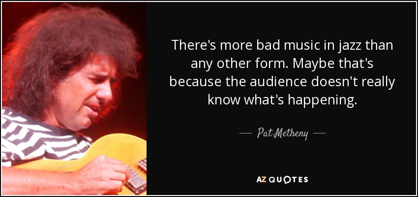 There's more bad music in jazz than any other form. Maybe that's because the audience doesn't really know what's happening. - Pat Metheny