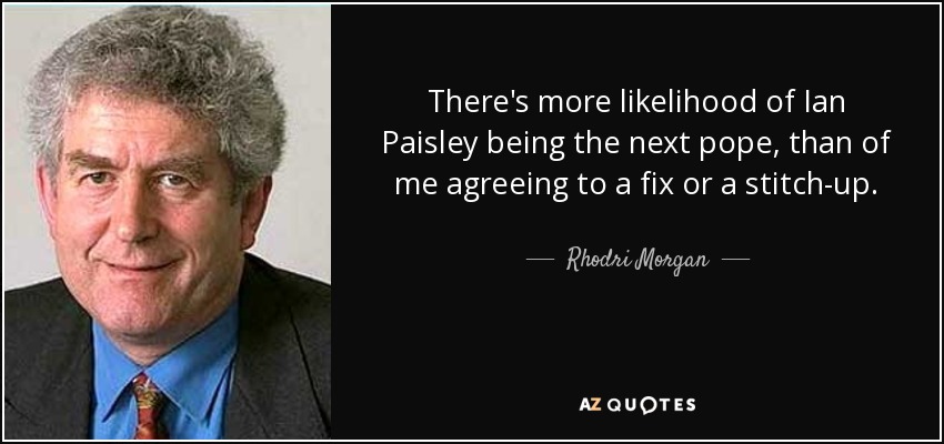 There's more likelihood of Ian Paisley being the next pope, than of me agreeing to a fix or a stitch-up. - Rhodri Morgan