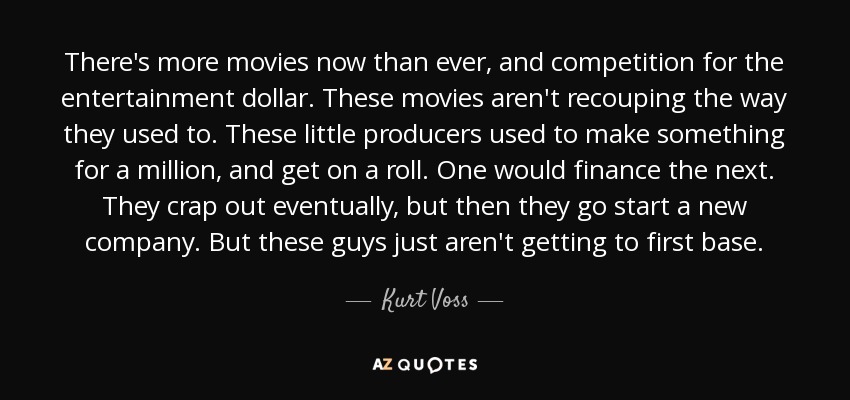 There's more movies now than ever, and competition for the entertainment dollar. These movies aren't recouping the way they used to. These little producers used to make something for a million, and get on a roll. One would finance the next. They crap out eventually, but then they go start a new company. But these guys just aren't getting to first base. - Kurt Voss