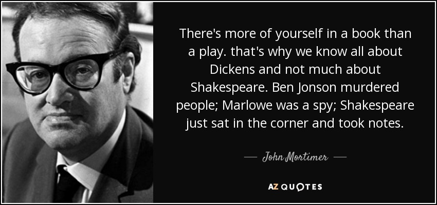 There's more of yourself in a book than a play. that's why we know all about Dickens and not much about Shakespeare. Ben Jonson murdered people; Marlowe was a spy; Shakespeare just sat in the corner and took notes. - John Mortimer