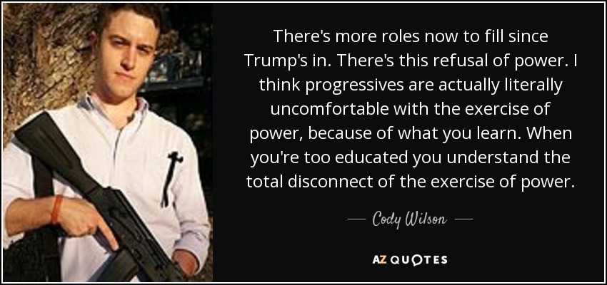There's more roles now to fill since Trump's in. There's this refusal of power. I think progressives are actually literally uncomfortable with the exercise of power, because of what you learn. When you're too educated you understand the total disconnect of the exercise of power. - Cody Wilson