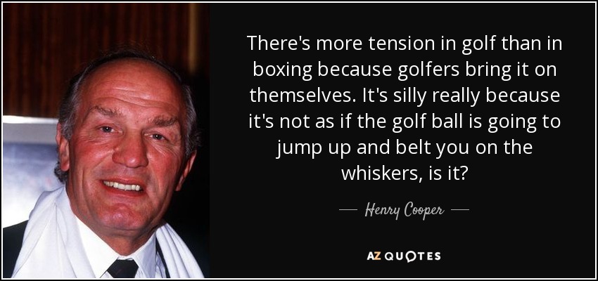 There's more tension in golf than in boxing because golfers bring it on themselves. It's silly really because it's not as if the golf ball is going to jump up and belt you on the whiskers, is it? - Henry Cooper