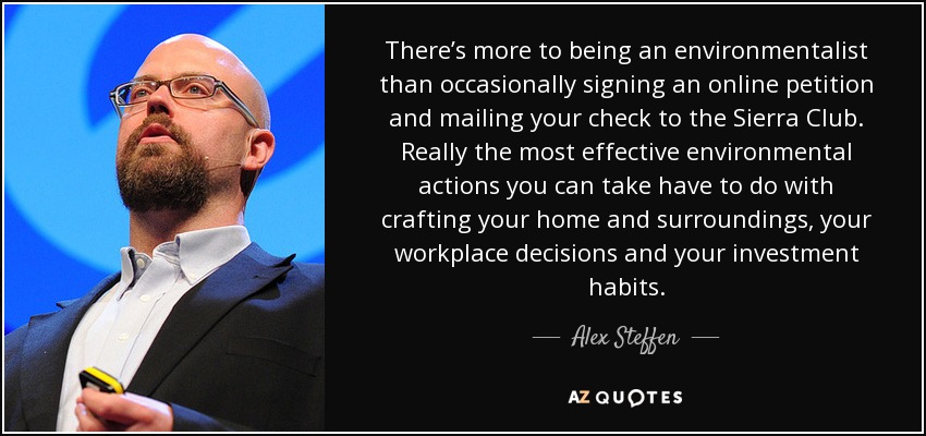 There’s more to being an environmentalist than occasionally signing an online petition and mailing your check to the Sierra Club. Really the most effective environmental actions you can take have to do with crafting your home and surroundings, your workplace decisions and your investment habits. - Alex Steffen