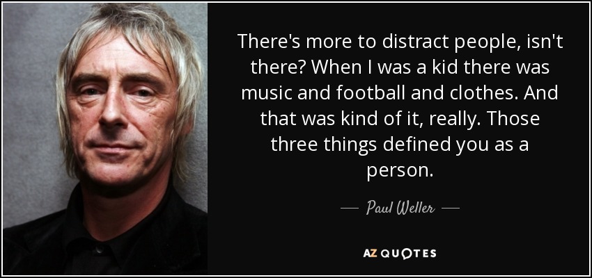 There's more to distract people, isn't there? When I was a kid there was music and football and clothes. And that was kind of it, really. Those three things defined you as a person. - Paul Weller