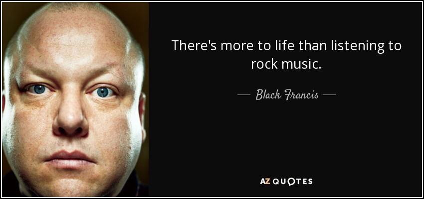 There's more to life than listening to rock music. - Black Francis