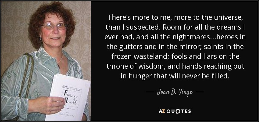 There's more to me, more to the universe, than I suspected. Room for all the dreams I ever had, and all the nightmares...heroes in the gutters and in the mirror; saints in the frozen wasteland; fools and liars on the throne of wisdom, and hands reaching out in hunger that will never be filled. - Joan D. Vinge