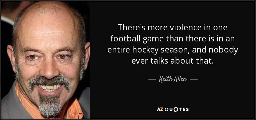 There's more violence in one football game than there is in an entire hockey season, and nobody ever talks about that. - Keith Allen