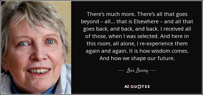 There's much more. There's all that goes beyond – all ... that is Elsewhere – and all that goes back, and back, and back. I received all of those, when I was selected. And here in this room, all alone, I re-experience them again and again. It is how wisdom comes. And how we shape our future. - Lois Lowry