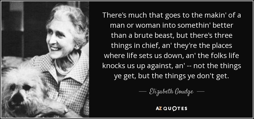 There's much that goes to the makin' of a man or woman into somethin' better than a brute beast, but there's three things in chief, an' they're the places where life sets us down, an' the folks life knocks us up against, an' -- not the things ye get, but the things ye don't get. - Elizabeth Goudge