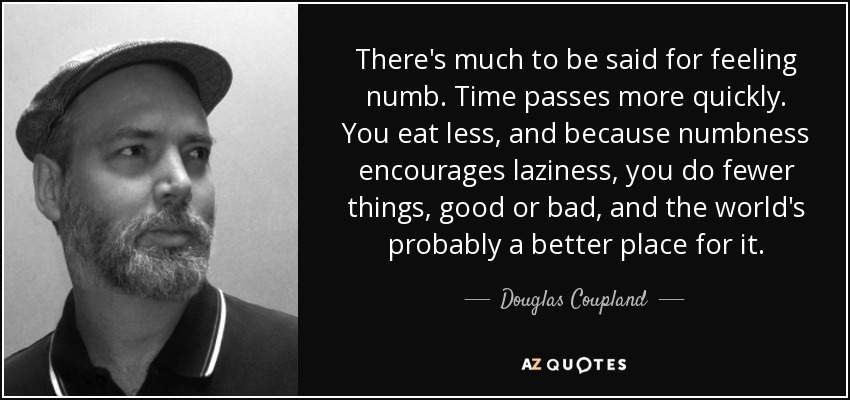 There's much to be said for feeling numb. Time passes more quickly. You eat less, and because numbness encourages laziness, you do fewer things, good or bad, and the world's probably a better place for it. - Douglas Coupland