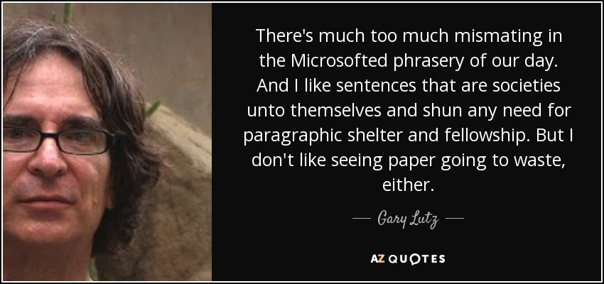 There's much too much mismating in the Microsofted phrasery of our day. And I like sentences that are societies unto themselves and shun any need for paragraphic shelter and fellowship. But I don't like seeing paper going to waste, either. - Gary Lutz