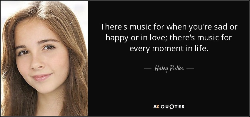 There's music for when you're sad or happy or in love; there's music for every moment in life. - Haley Pullos
