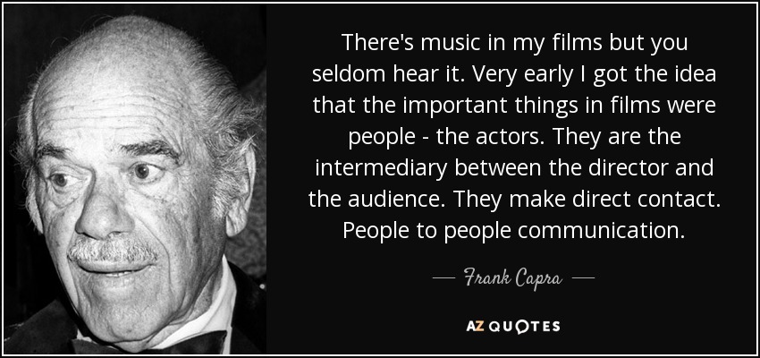 There's music in my films but you seldom hear it. Very early I got the idea that the important things in films were people - the actors. They are the intermediary between the director and the audience. They make direct contact. People to people communication. - Frank Capra
