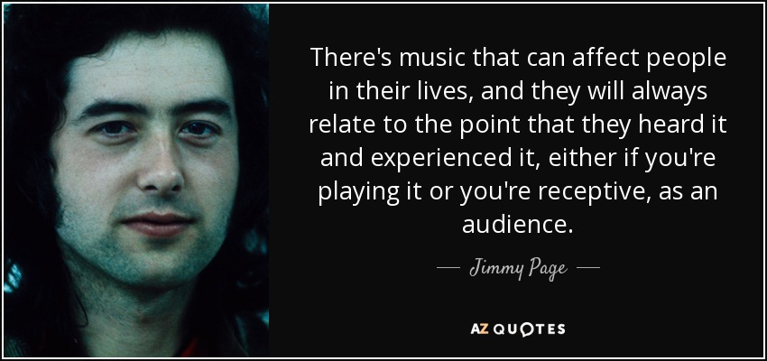 There's music that can affect people in their lives, and they will always relate to the point that they heard it and experienced it, either if you're playing it or you're receptive, as an audience. - Jimmy Page