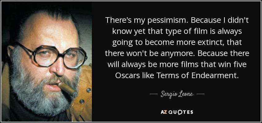 There's my pessimism. Because I didn't know yet that type of film is always going to become more extinct, that there won't be anymore. Because there will always be more films that win five Oscars like Terms of Endearment. - Sergio Leone