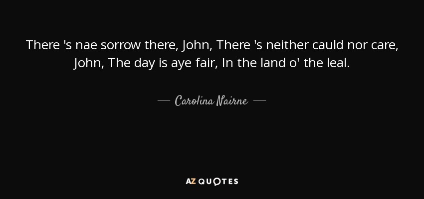 There 's nae sorrow there, John, There 's neither cauld nor care, John, The day is aye fair, In the land o' the leal. - Carolina Nairne