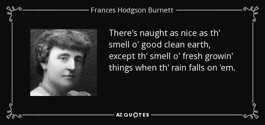 There's naught as nice as th' smell o' good clean earth, except th' smell o' fresh growin' things when th' rain falls on 'em. - Frances Hodgson Burnett