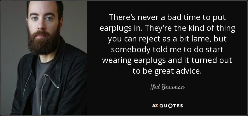 There's never a bad time to put earplugs in. They're the kind of thing you can reject as a bit lame, but somebody told me to do start wearing earplugs and it turned out to be great advice. - Ned Beauman