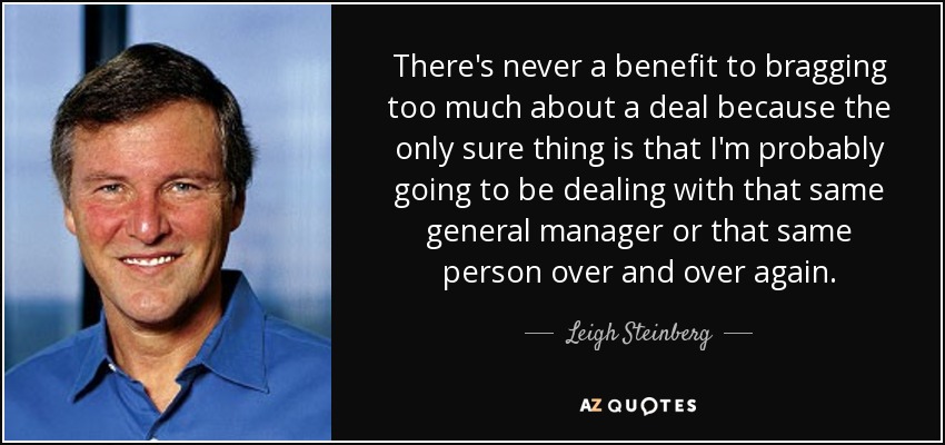 There's never a benefit to bragging too much about a deal because the only sure thing is that I'm probably going to be dealing with that same general manager or that same person over and over again. - Leigh Steinberg