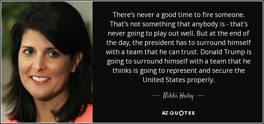 There's never a good time to fire someone. That's not something that anybody is - that's never going to play out well. But at the end of the day, the president has to surround himself with a team that he can trust. Donald Trump is going to surround himself with a team that he thinks is going to represent and secure the United States properly. - Nikki Haley