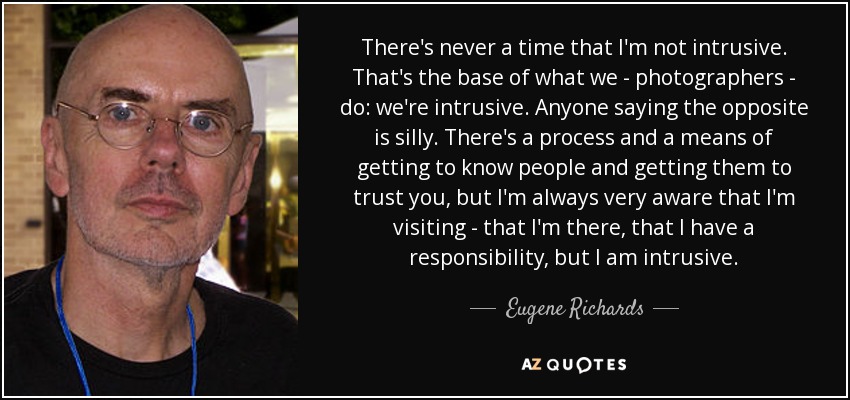 There's never a time that I'm not intrusive. That's the base of what we - photographers - do: we're intrusive. Anyone saying the opposite is silly. There's a process and a means of getting to know people and getting them to trust you, but I'm always very aware that I'm visiting - that I'm there, that I have a responsibility, but I am intrusive. - Eugene Richards