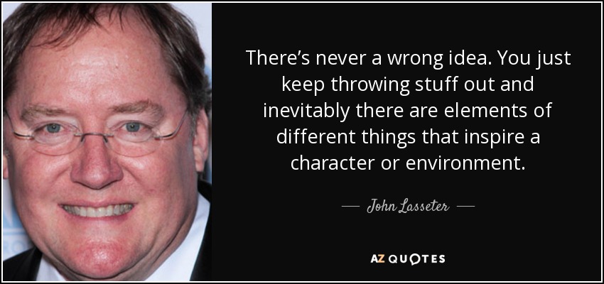 There’s never a wrong idea. You just keep throwing stuff out and inevitably there are elements of different things that inspire a character or environment. - John Lasseter
