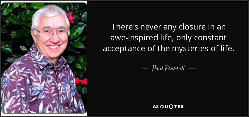 There's never any closure in an awe-inspired life, only constant acceptance of the mysteries of life. - Paul Pearsall