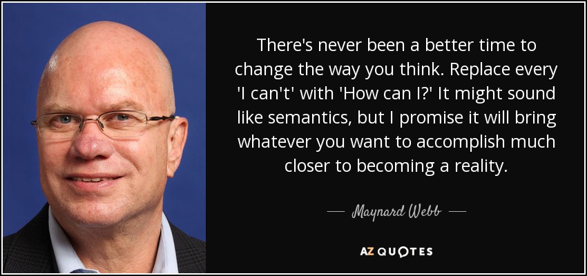 There's never been a better time to change the way you think. Replace every 'I can't' with 'How can I?' It might sound like semantics, but I promise it will bring whatever you want to accomplish much closer to becoming a reality. - Maynard Webb