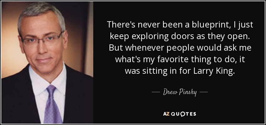 There's never been a blueprint, I just keep exploring doors as they open. But whenever people would ask me what's my favorite thing to do, it was sitting in for Larry King. - Drew Pinsky