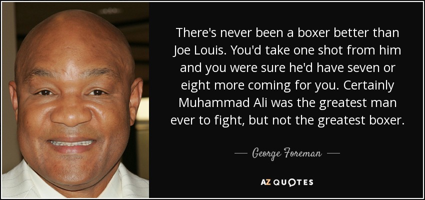 There's never been a boxer better than Joe Louis. You'd take one shot from him and you were sure he'd have seven or eight more coming for you. Certainly Muhammad Ali was the greatest man ever to fight, but not the greatest boxer. - George Foreman