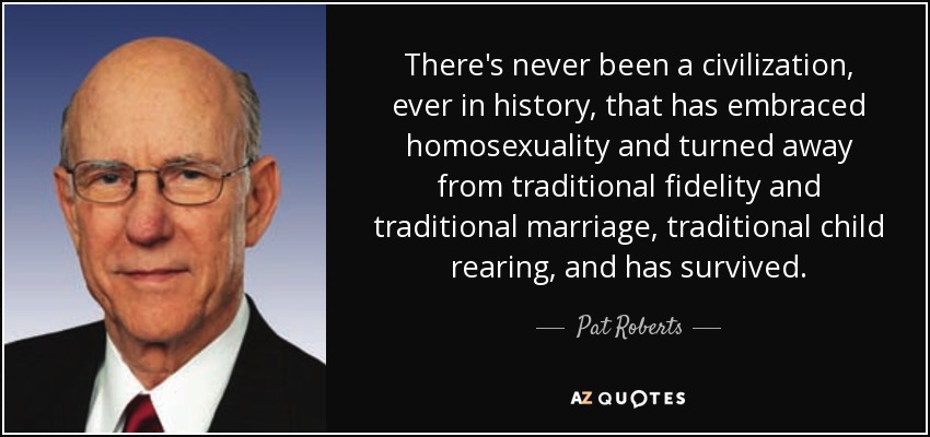 There's never been a civilization, ever in history, that has embraced homosexuality and turned away from traditional fidelity and traditional marriage, traditional child rearing, and has survived. - Pat Roberts