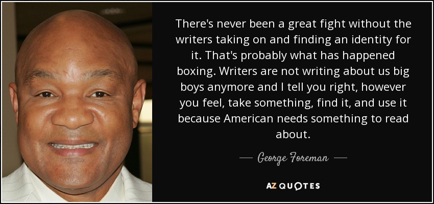 There's never been a great fight without the writers taking on and finding an identity for it. That's probably what has happened boxing. Writers are not writing about us big boys anymore and I tell you right, however you feel, take something, find it, and use it because American needs something to read about. - George Foreman