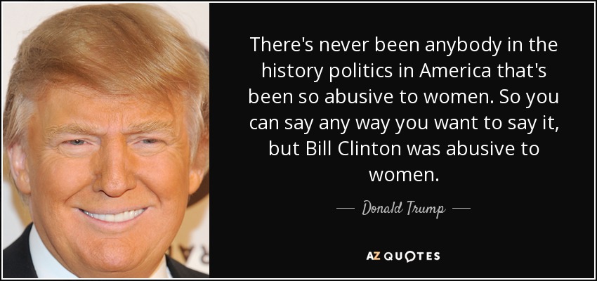 There's never been anybody in the history politics in America that's been so abusive to women. So you can say any way you want to say it, but Bill Clinton was abusive to women. - Donald Trump