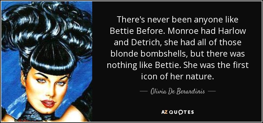 There's never been anyone like Bettie Before. Monroe had Harlow and Detrich, she had all of those blonde bombshells, but there was nothing like Bettie. She was the first icon of her nature. - Olivia De Berardinis