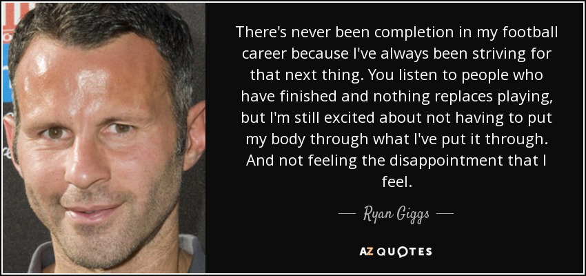 There's never been completion in my football career because I've always been striving for that next thing. You listen to people who have finished and nothing replaces playing, but I'm still excited about not having to put my body through what I've put it through. And not feeling the disappointment that I feel. - Ryan Giggs
