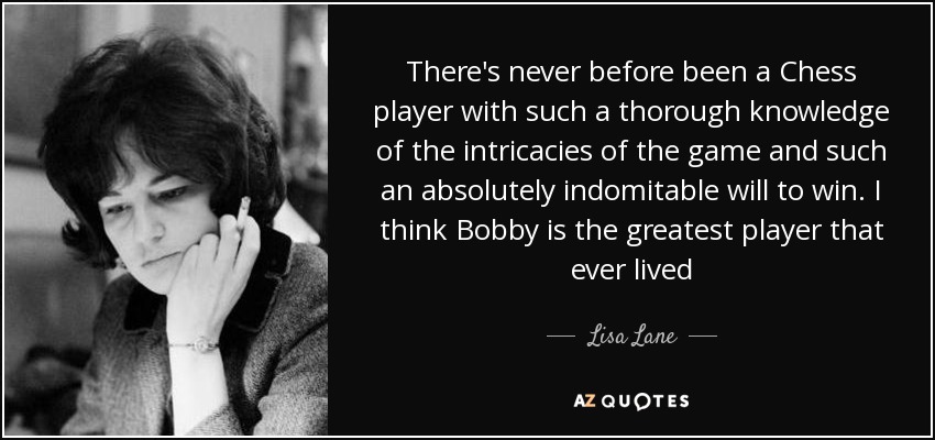 There's never before been a Chess player with such a thorough knowledge of the intricacies of the game and such an absolutely indomitable will to win. I think Bobby is the greatest player that ever lived - Lisa Lane