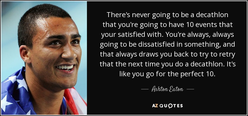 There's never going to be a decathlon that you're going to have 10 events that your satisfied with. You're always, always going to be dissatisfied in something, and that always draws you back to try to retry that the next time you do a decathlon. It's like you go for the perfect 10. - Ashton Eaton