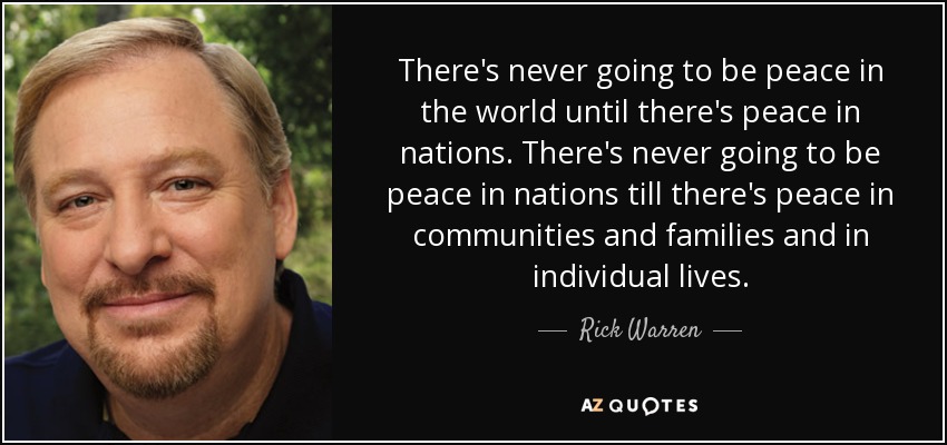 There's never going to be peace in the world until there's peace in nations. There's never going to be peace in nations till there's peace in communities and families and in individual lives. - Rick Warren