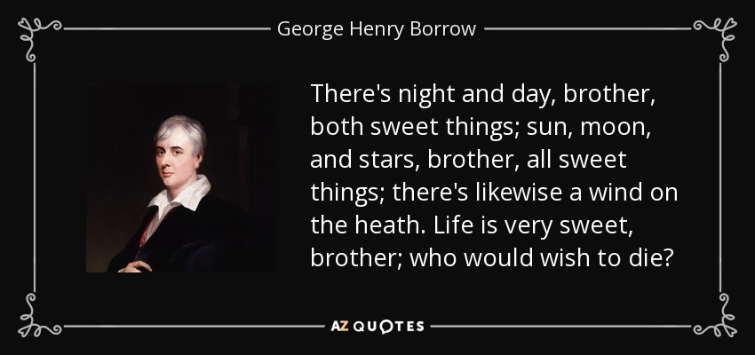 There's night and day, brother, both sweet things; sun, moon, and stars, brother, all sweet things; there's likewise a wind on the heath. Life is very sweet, brother; who would wish to die? - George Henry Borrow