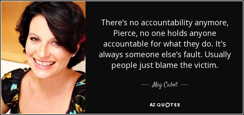 There’s no accountability anymore, Pierce, no one holds anyone accountable for what they do. It’s always someone else’s fault. Usually people just blame the victim. - Meg Cabot