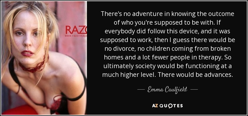 There's no adventure in knowing the outcome of who you're supposed to be with. If everybody did follow this device, and it was supposed to work, then I guess there would be no divorce, no children coming from broken homes and a lot fewer people in therapy. So ultimately society would be functioning at a much higher level. There would be advances. - Emma Caulfield