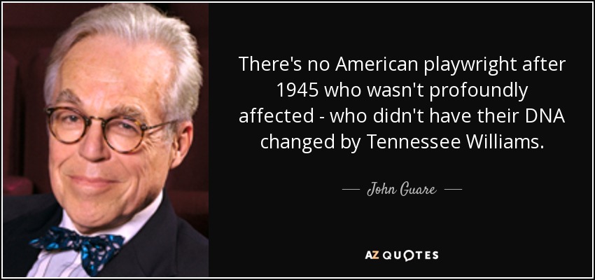There's no American playwright after 1945 who wasn't profoundly affected - who didn't have their DNA changed by Tennessee Williams. - John Guare