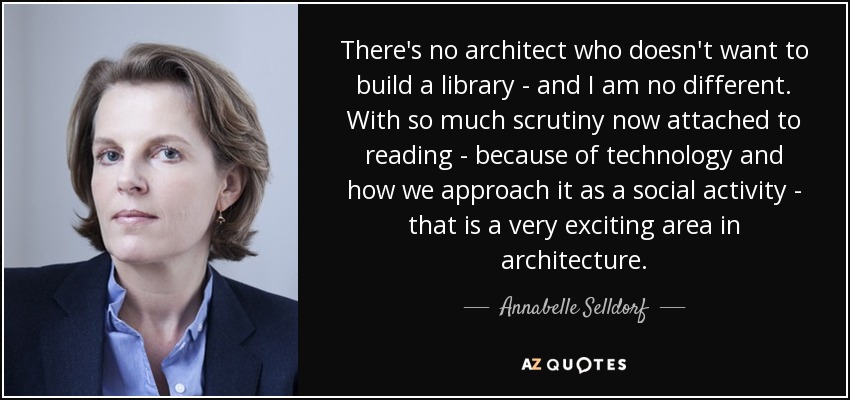 There's no architect who doesn't want to build a library - and I am no different. With so much scrutiny now attached to reading - because of technology and how we approach it as a social activity - that is a very exciting area in architecture. - Annabelle Selldorf