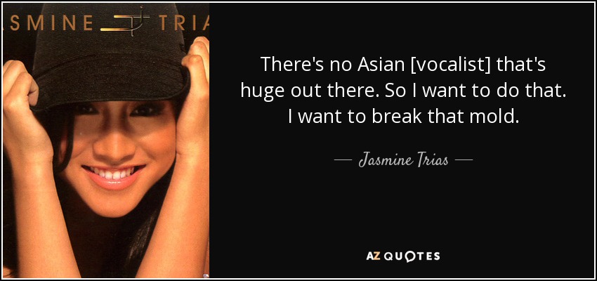 There's no Asian [vocalist] that's huge out there. So I want to do that. I want to break that mold. - Jasmine Trias