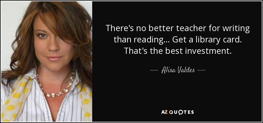 There's no better teacher for writing than reading... Get a library card. That's the best investment. - Alisa Valdes