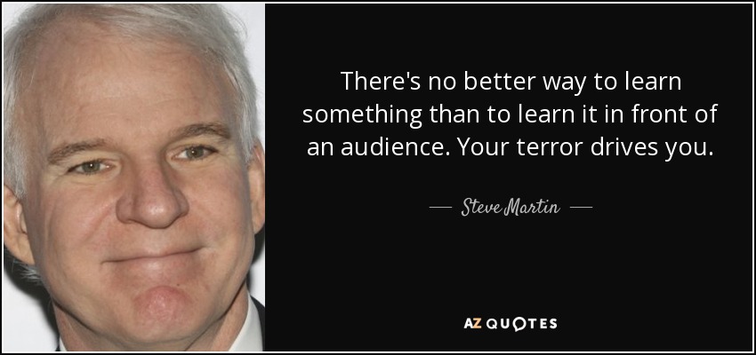 There's no better way to learn something than to learn it in front of an audience. Your terror drives you. - Steve Martin