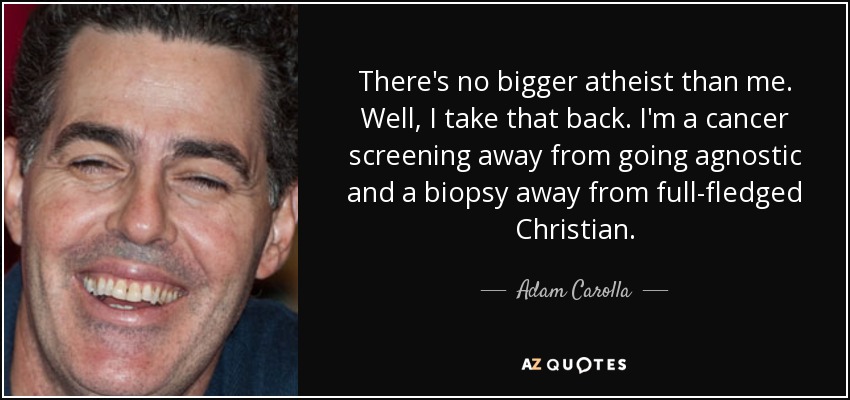 There's no bigger atheist than me. Well, I take that back. I'm a cancer screening away from going agnostic and a biopsy away from full-fledged Christian. - Adam Carolla