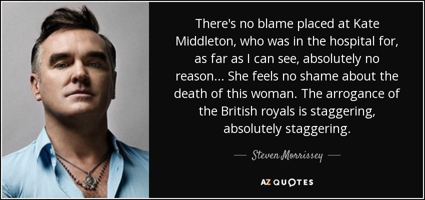 There's no blame placed at Kate Middleton, who was in the hospital for, as far as I can see, absolutely no reason . . . She feels no shame about the death of this woman. The arrogance of the British royals is staggering, absolutely staggering. - Steven Morrissey