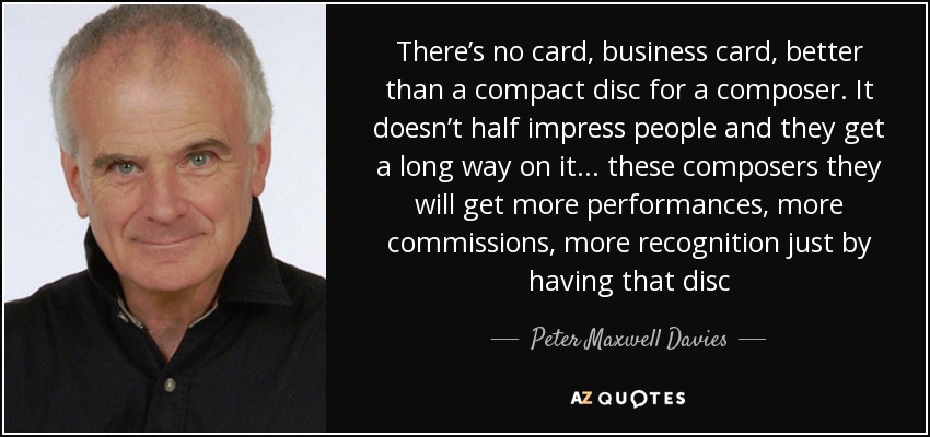 There’s no card, business card, better than a compact disc for a composer. It doesn’t half impress people and they get a long way on it ... these composers they will get more performances, more commissions, more recognition just by having that disc - Peter Maxwell Davies