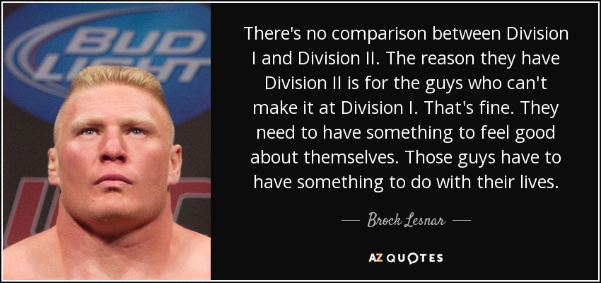 There's no comparison between Division I and Division II. The reason they have Division II is for the guys who can't make it at Division I. That's fine. They need to have something to feel good about themselves. Those guys have to have something to do with their lives. - Brock Lesnar